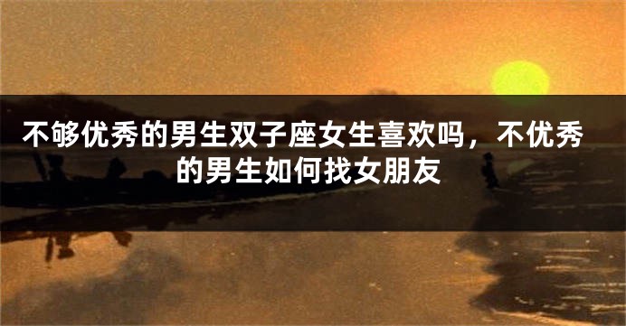 不够优秀的男生双子座女生喜欢吗，不优秀的男生如何找女朋友