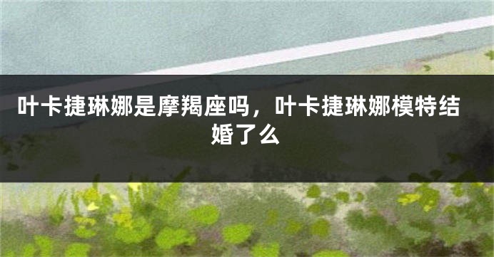 叶卡捷琳娜是摩羯座吗，叶卡捷琳娜模特结婚了么