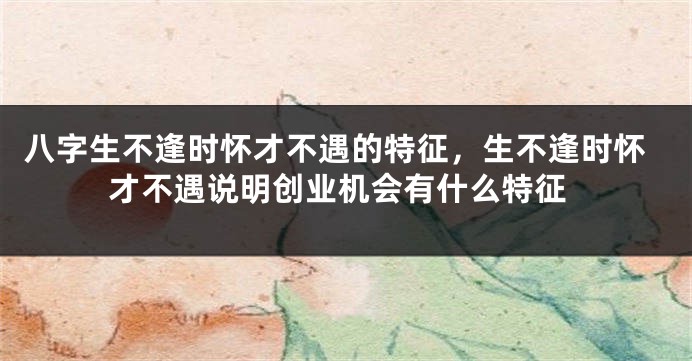 八字生不逢时怀才不遇的特征，生不逢时怀才不遇说明创业机会有什么特征