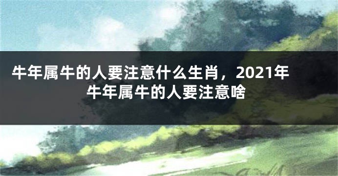 牛年属牛的人要注意什么生肖，2021年牛年属牛的人要注意啥