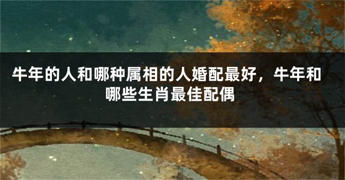 牛年的人和哪种属相的人婚配最好，牛年和哪些生肖最佳配偶
