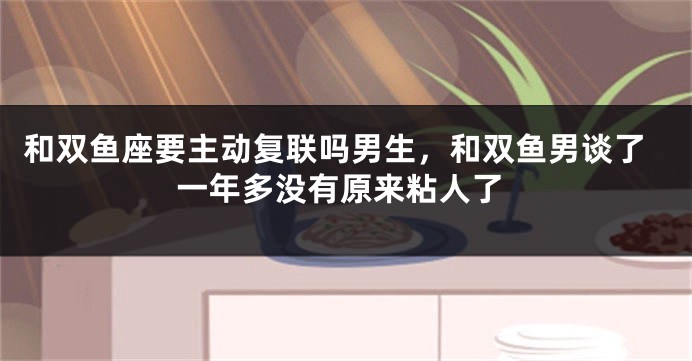 和双鱼座要主动复联吗男生，和双鱼男谈了一年多没有原来粘人了