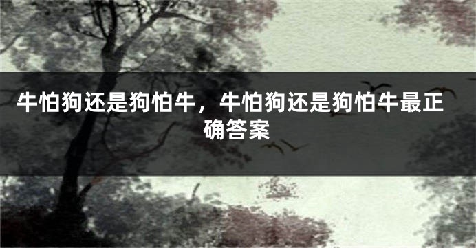 牛怕狗还是狗怕牛，牛怕狗还是狗怕牛最正确答案