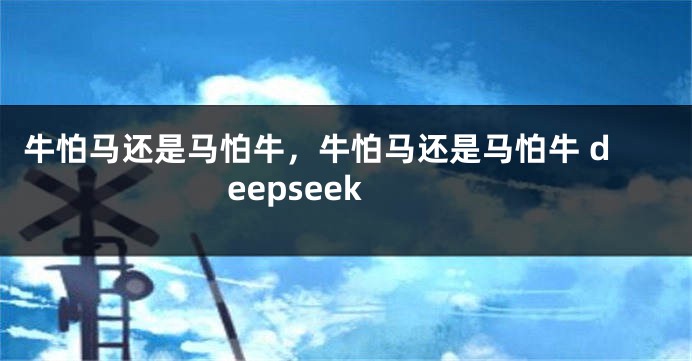 牛怕马还是马怕牛，牛怕马还是马怕牛 deepseek
