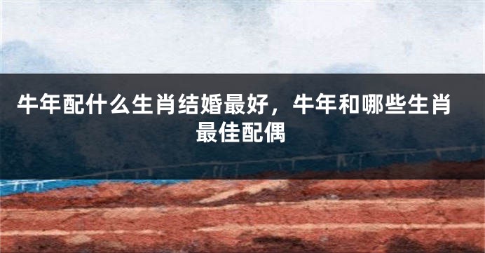 牛年配什么生肖结婚最好，牛年和哪些生肖最佳配偶