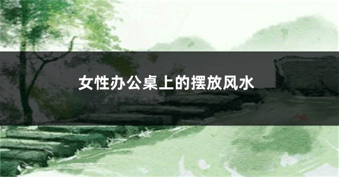 女性办公桌上的摆放风水