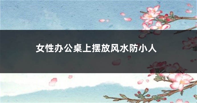 女性办公桌上摆放风水防小人