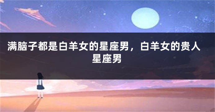 满脑子都是白羊女的星座男，白羊女的贵人星座男