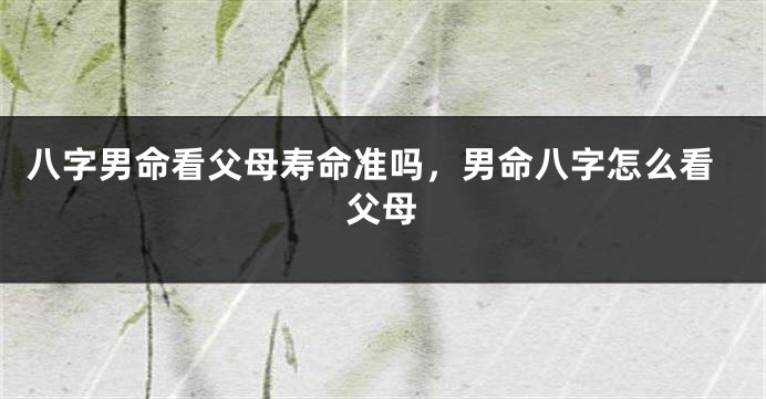 八字男命看父母寿命准吗，男命八字怎么看父母