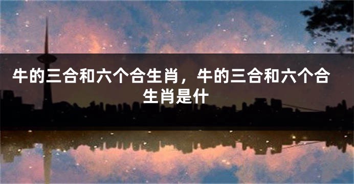 牛的三合和六个合生肖，牛的三合和六个合生肖是什