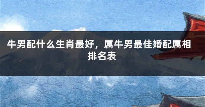 牛男配什么生肖最好，属牛男最佳婚配属相排名表