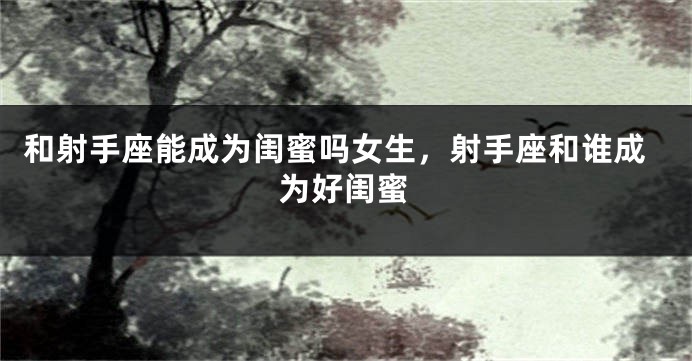 和射手座能成为闺蜜吗女生，射手座和谁成为好闺蜜
