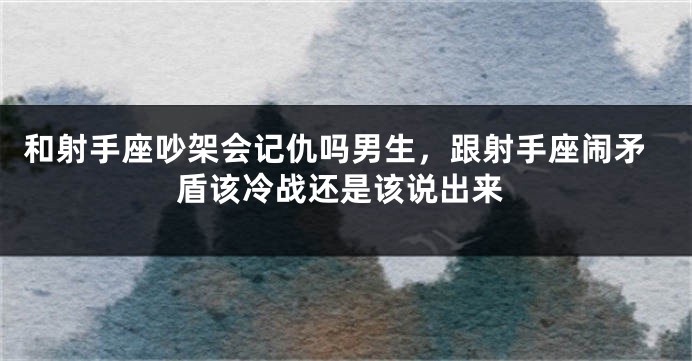 和射手座吵架会记仇吗男生，跟射手座闹矛盾该冷战还是该说出来