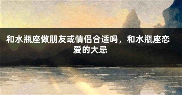 和水瓶座做朋友或情侣合适吗，和水瓶座恋爱的大忌