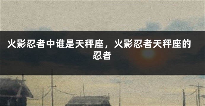 火影忍者中谁是天秤座，火影忍者天秤座的忍者