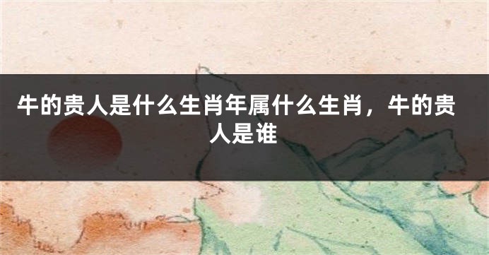 牛的贵人是什么生肖年属什么生肖，牛的贵人是谁