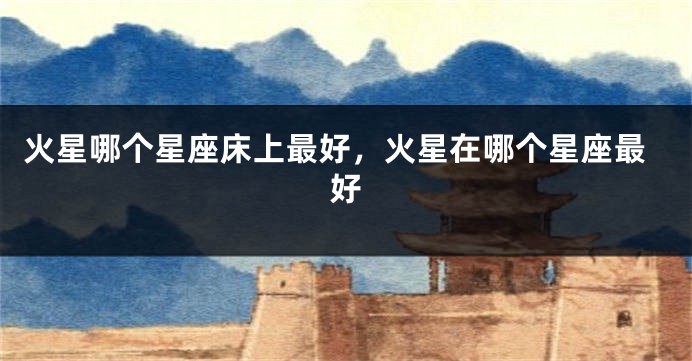 火星哪个星座床上最好，火星在哪个星座最好