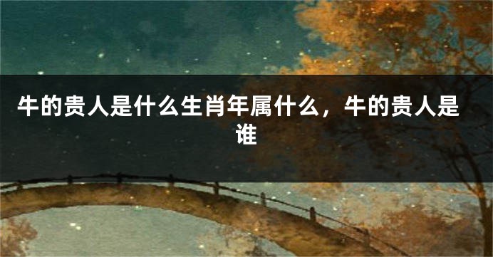 牛的贵人是什么生肖年属什么，牛的贵人是谁