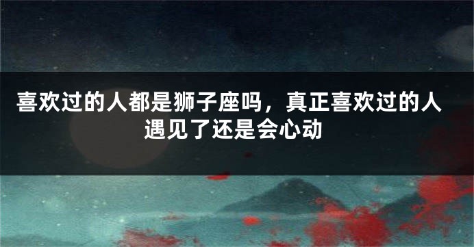 喜欢过的人都是狮子座吗，真正喜欢过的人遇见了还是会心动