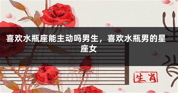 喜欢水瓶座能主动吗男生，喜欢水瓶男的星座女