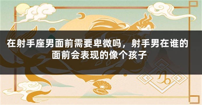 在射手座男面前需要卑微吗，射手男在谁的面前会表现的像个孩子