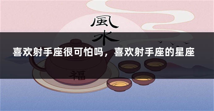 喜欢射手座很可怕吗，喜欢射手座的星座