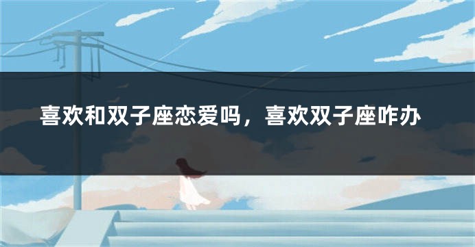 喜欢和双子座恋爱吗，喜欢双子座咋办