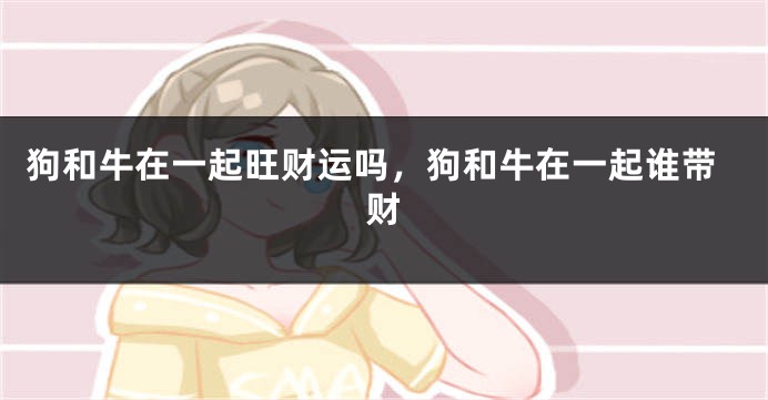 狗和牛在一起旺财运吗，狗和牛在一起谁带财