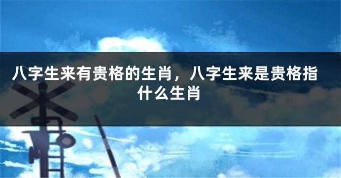 八字生来有贵格的生肖,八字生来是贵格指什么生肖