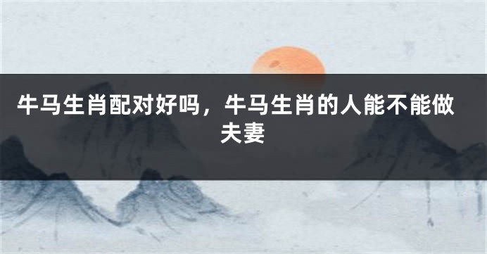 牛马生肖配对好吗，牛马生肖的人能不能做夫妻