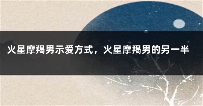 火星摩羯男示爱方式，火星摩羯男的另一半