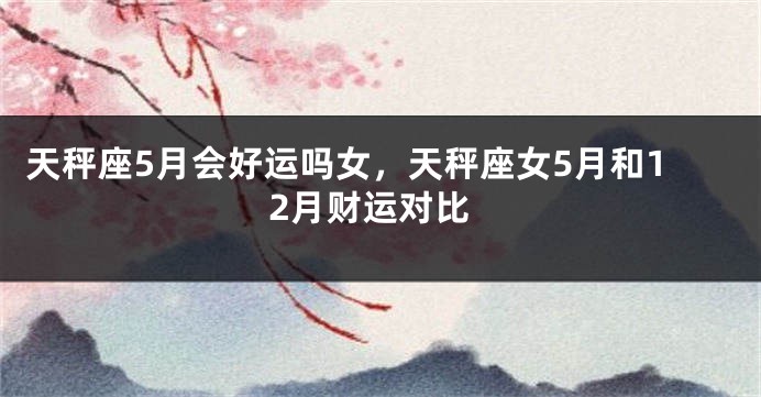 天秤座5月会好运吗女，天秤座女5月和12月财运对比