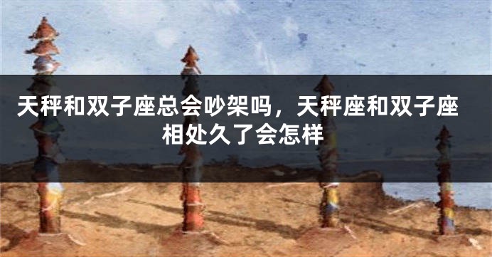 天秤和双子座总会吵架吗，天秤座和双子座相处久了会怎样