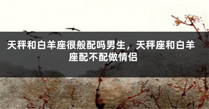 天秤和白羊座很般配吗男生，天秤座和白羊座配不配做情侣