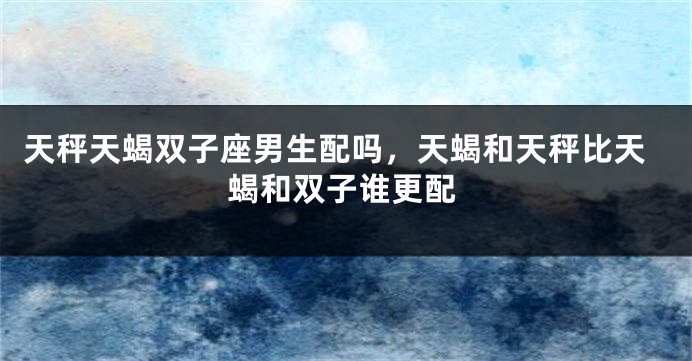 天秤天蝎双子座男生配吗，天蝎和天秤比天蝎和双子谁更配