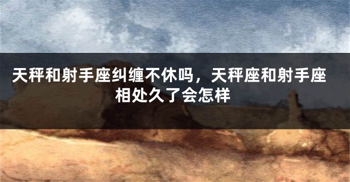 天秤和射手座纠缠不休吗，天秤座和射手座相处久了会怎样