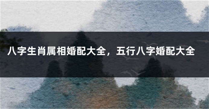 八字生肖属相婚配大全，五行八字婚配大全