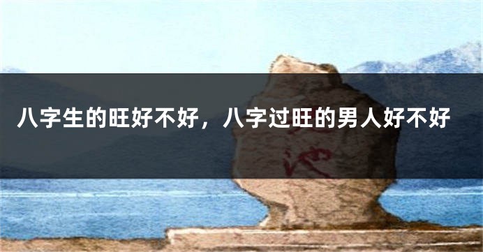 八字生的旺好不好，八字过旺的男人好不好