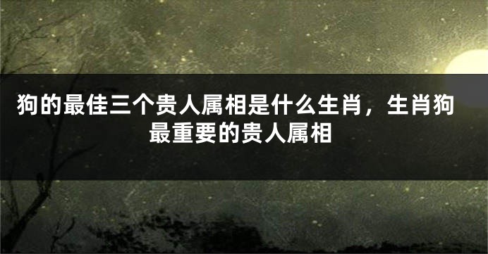 狗的最佳三个贵人属相是什么生肖，生肖狗最重要的贵人属相