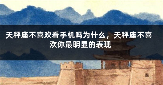 天秤座不喜欢看手机吗为什么，天秤座不喜欢你最明显的表现
