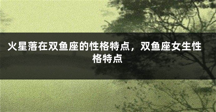 火星落在双鱼座的性格特点，双鱼座女生性格特点