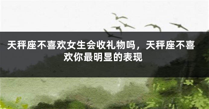 天秤座不喜欢女生会收礼物吗，天秤座不喜欢你最明显的表现