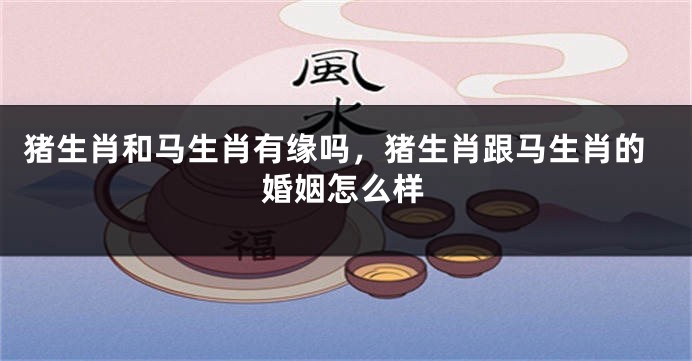 猪生肖和马生肖有缘吗，猪生肖跟马生肖的婚姻怎么样