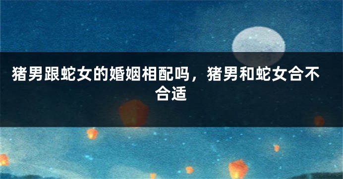 猪男跟蛇女的婚姻相配吗，猪男和蛇女合不合适
