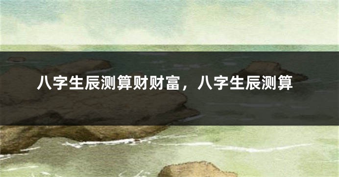 八字生辰测算财财富，八字生辰测算
