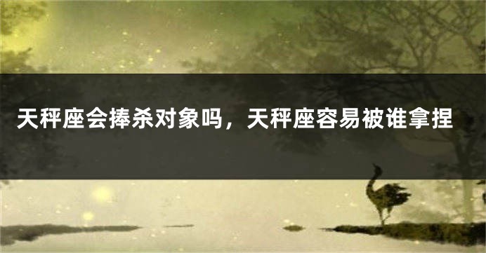 天秤座会捧杀对象吗，天秤座容易被谁拿捏