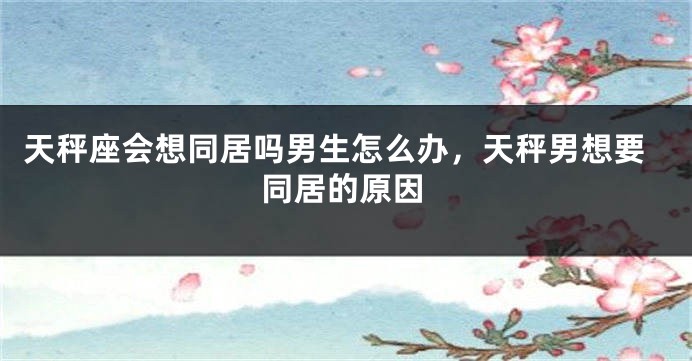 天秤座会想同居吗男生怎么办，天秤男想要同居的原因