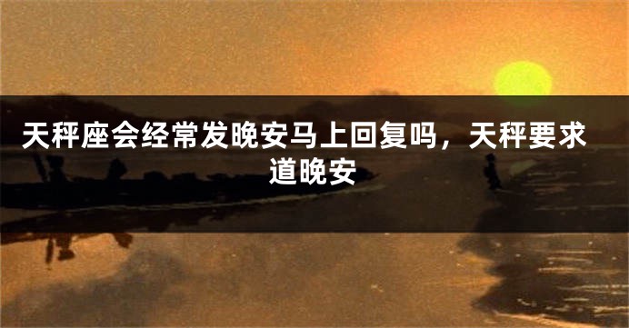 天秤座会经常发晚安马上回复吗，天秤要求道晚安