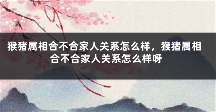 猴猪属相合不合家人关系怎么样,猴猪属相合不合家人关系怎么样呀