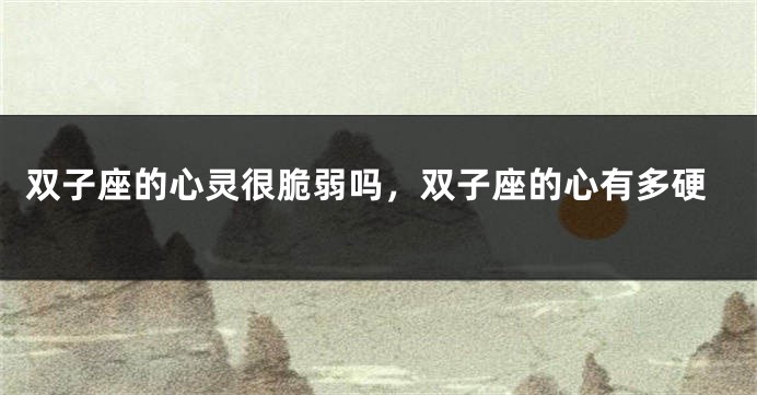 双子座的心灵很脆弱吗，双子座的心有多硬